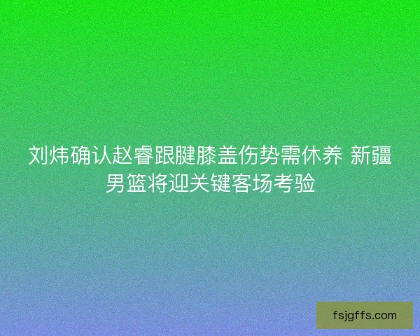 刘炜确认赵睿跟腱膝盖伤势需休养 新疆男篮将迎关键客场考验