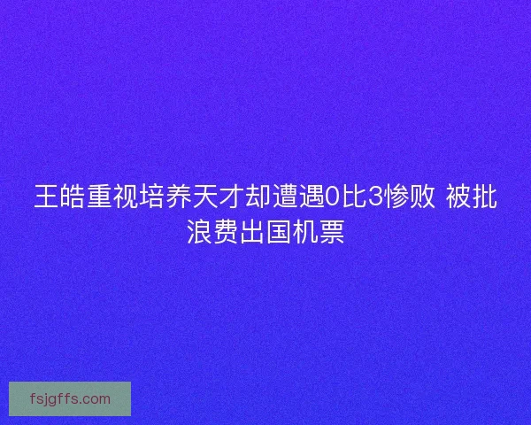王皓重视培养天才却遭遇0比3惨败 被批浪费出国机票