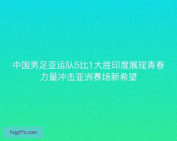 中国男足亚运队5比1大胜印度展现青春力量冲击亚洲赛场新希望
