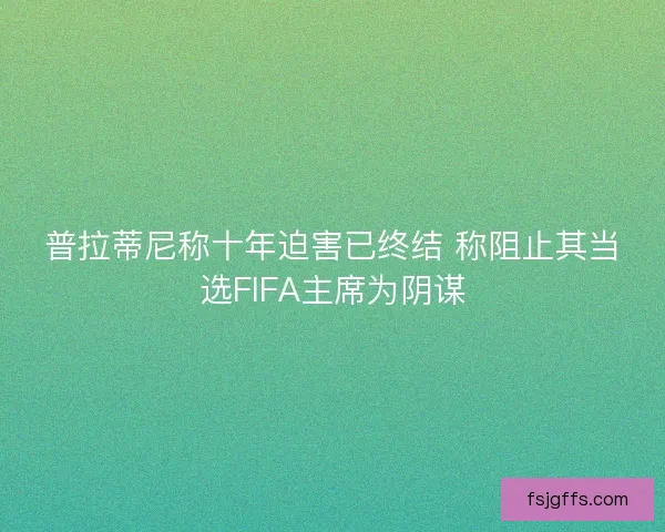 普拉蒂尼称十年迫害已终结 称阻止其当选FIFA主席为阴谋