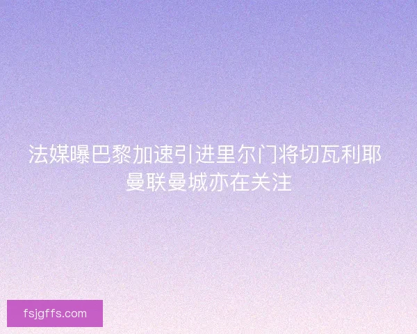 法媒曝巴黎加速引进里尔门将切瓦利耶 曼联曼城亦在关注