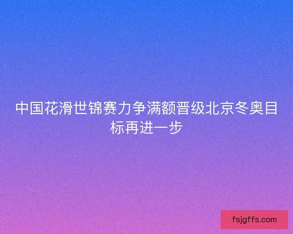 中国花滑世锦赛力争满额晋级北京冬奥目标再进一步