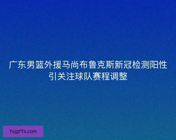 广东男篮外援马尚布鲁克斯新冠检测阳性引关注球队赛程调整
