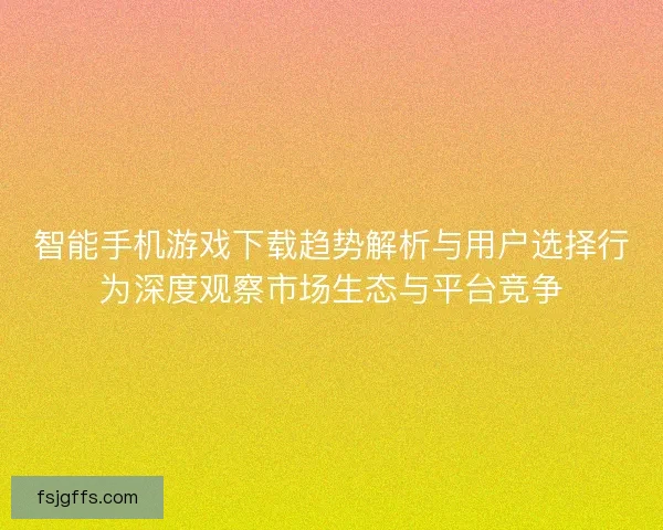 智能手机游戏下载趋势解析与用户选择行为深度观察市场生态与平台竞争