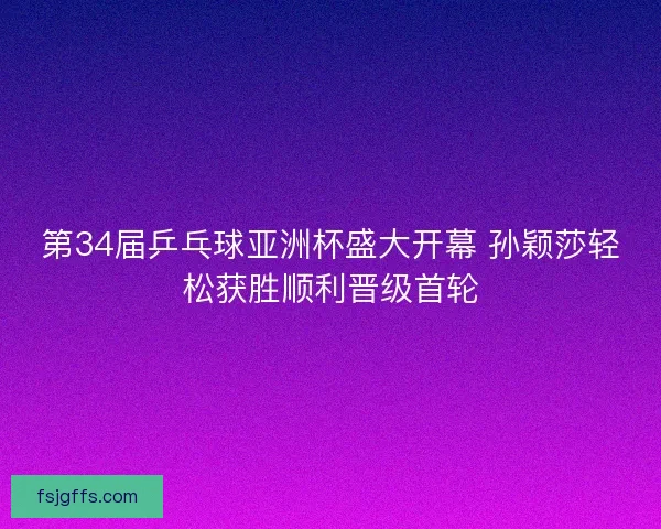 第34届乒乓球亚洲杯盛大开幕 孙颖莎轻松获胜顺利晋级首轮