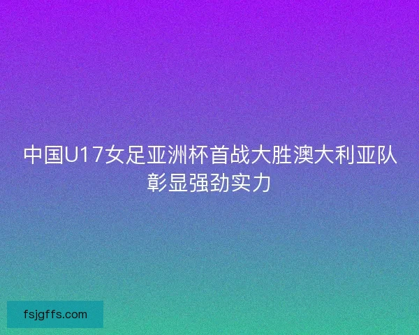 中国U17女足亚洲杯首战大胜澳大利亚队彰显强劲实力